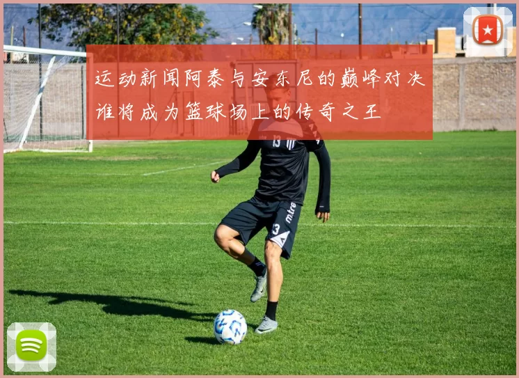 运动新闻阿泰与安东尼的巅峰对决谁将成为篮球场上的传奇之王