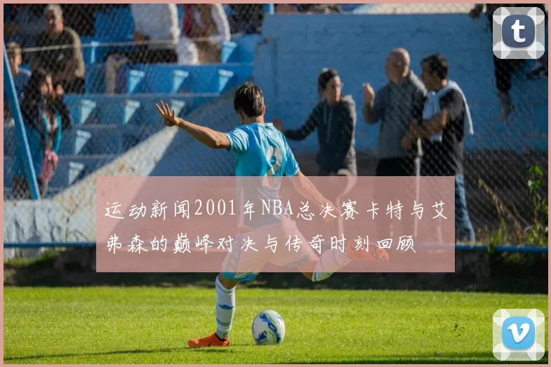 运动新闻2001年NBA总决赛卡特与艾弗森的巅峰对决与传奇时刻回顾