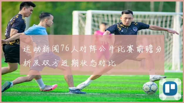 运动新闻76人对阵公牛比赛前瞻分析及双方近期状态对比