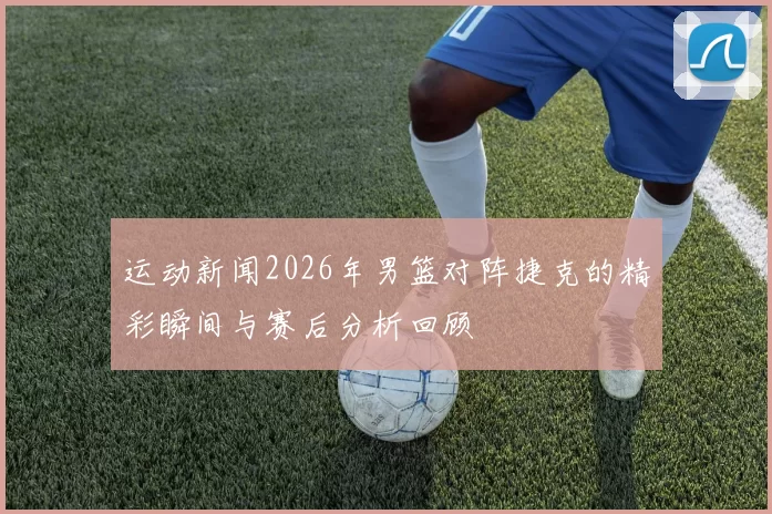 运动新闻2026年男篮对阵捷克的精彩瞬间与赛后分析回顾