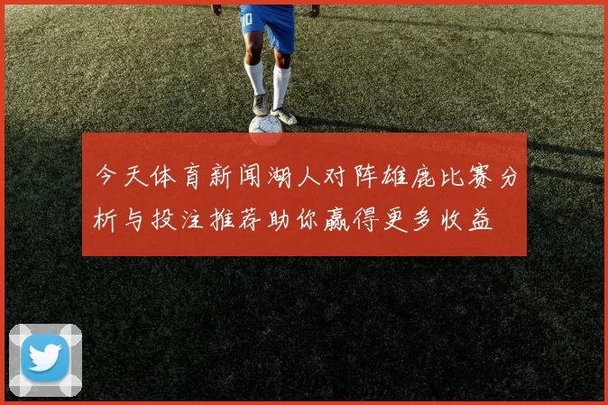 今天体育新闻湖人对阵雄鹿比赛分析与投注推荐助你赢得更多收益