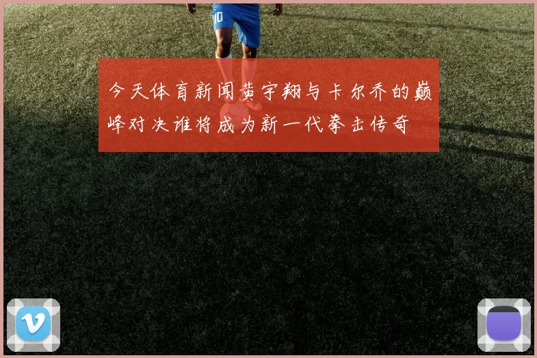 今天体育新闻黄宇翔与卡尔乔的巅峰对决谁将成为新一代拳击传奇