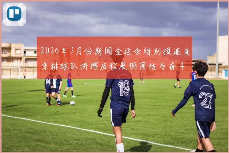 2026年3月份新闻全运会特别报道南京排球队拼搏历程展现团结与奋斗精神的辉煌故事