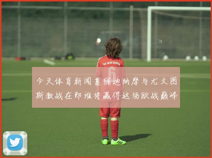 今天体育新闻基辅迪纳摩与尤文图斯激战在即谁将赢得这场欧战巅峰对决